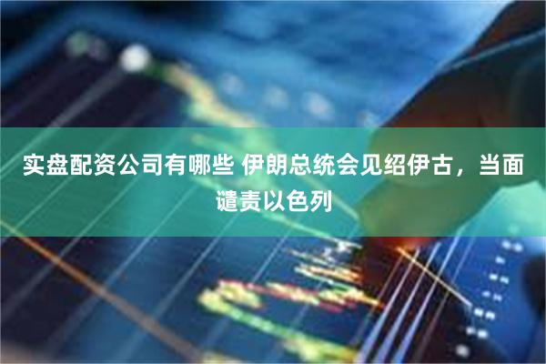 实盘配资公司有哪些 伊朗总统会见绍伊古，当面谴责以色列