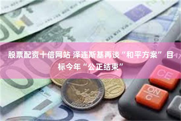股票配资十倍网站 泽连斯基再谈“和平方案” 目标今年“公正结束”