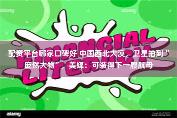 配资平台哪家口碑好 中国西北大漠，卫星拍到“庞然大物”，美媒：可装得下一艘航母