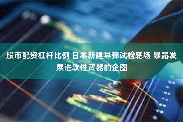 股市配资杠杆比例 日本新建导弹试验靶场 暴露发展进攻性武器的企图