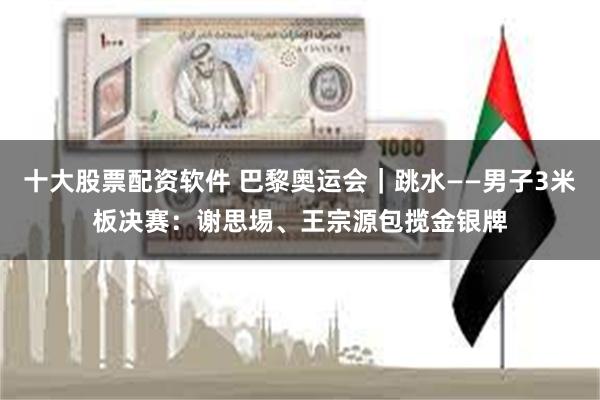 十大股票配资软件 巴黎奥运会｜跳水——男子3米板决赛：谢思埸、王宗源包揽金银牌
