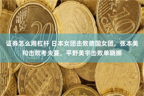 证券怎么用杠杆 日本女团击败德国女团，张本美和击败考夫蔓，平野美宇击败单晓娜