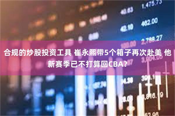 合规的炒股投资工具 崔永熙带5个箱子再次赴美 他新赛季已不打算回CBA？