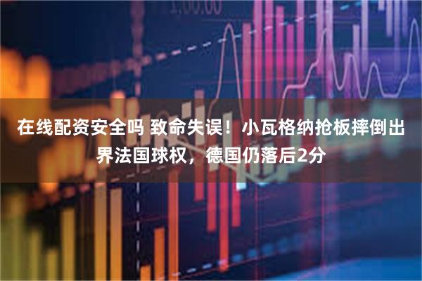 在线配资安全吗 致命失误！小瓦格纳抢板摔倒出界法国球权，德国仍落后2分