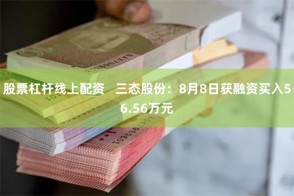 股票杠杆线上配资   三态股份：8月8日获融资买入56.56万元