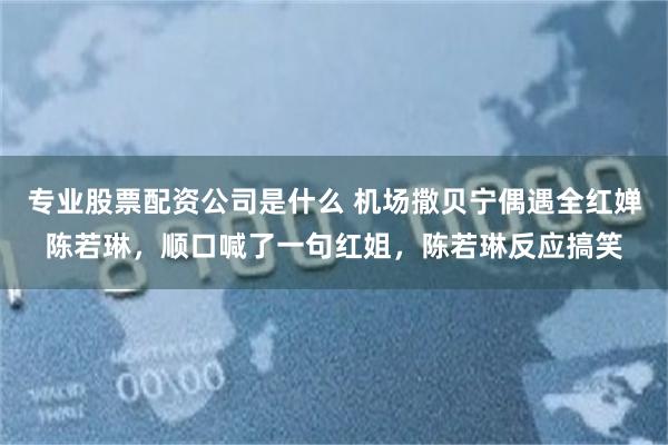 专业股票配资公司是什么 机场撒贝宁偶遇全红婵陈若琳，顺口喊了一句红姐，陈若琳反应搞笑