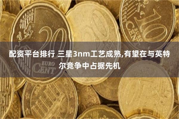 配资平台排行 三星3nm工艺成熟,有望在与英特尔竞争中占据先机
