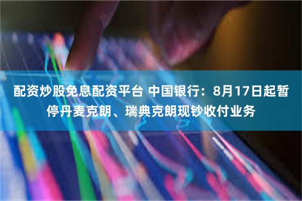 配资炒股免息配资平台 中国银行：8月17日起暂停丹麦克朗、瑞典克朗现钞收付业务