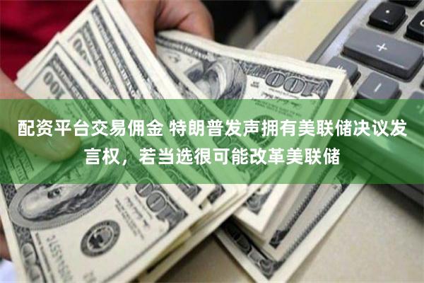 配资平台交易佣金 特朗普发声拥有美联储决议发言权，若当选很可能改革美联储