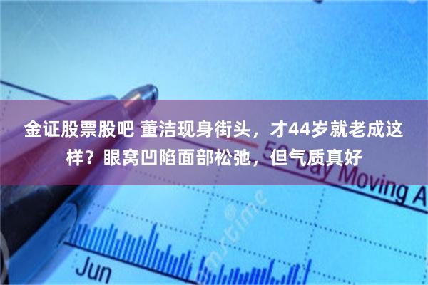 金证股票股吧 董洁现身街头，才44岁就老成这样？眼窝凹陷面部松弛，但气质真好