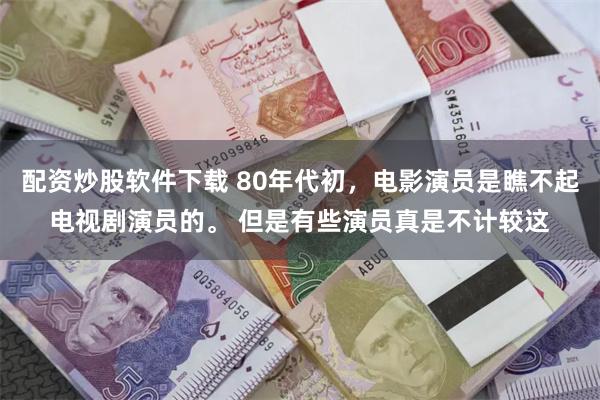 配资炒股软件下载 80年代初，电影演员是瞧不起电视剧演员的。 但是有些演员真是不计较这