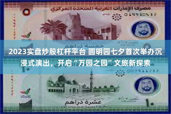 2023实盘炒股杠杆平台 圆明园七夕首次举办沉浸式演出，开启“万园之园”文旅新探索