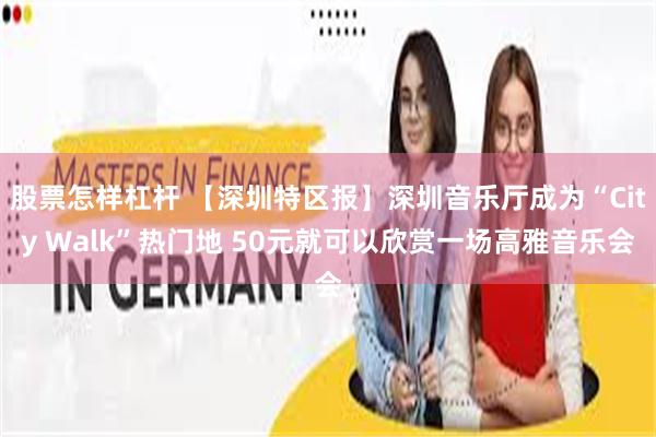 股票怎样杠杆 【深圳特区报】深圳音乐厅成为“City Walk”热门地 50元就可以欣赏一场高雅音乐会