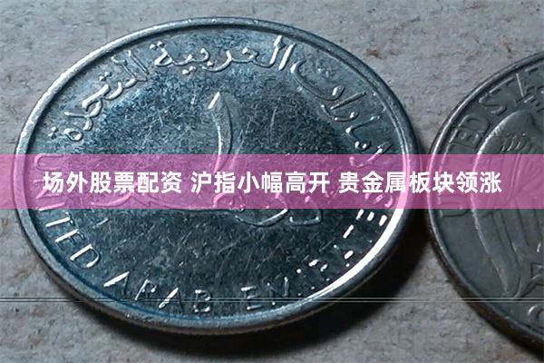 场外股票配资 沪指小幅高开 贵金属板块领涨