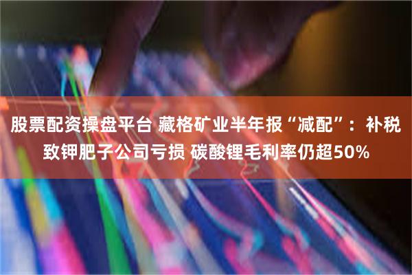 股票配资操盘平台 藏格矿业半年报“减配”：补税致钾肥子公司亏损 碳酸锂毛利率仍超50%