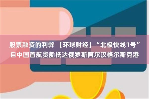 股票融资的利弊 【环球财经】“北极快线1号”自中国首航货船抵达俄罗斯阿尔汉格尔斯克港