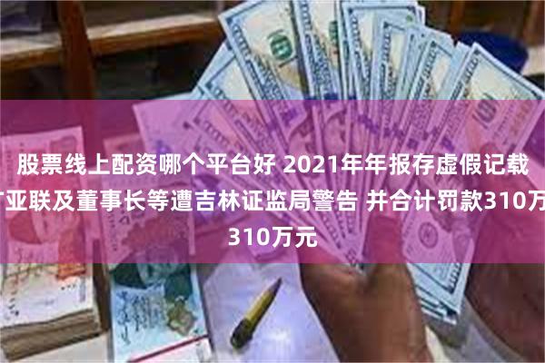 股票线上配资哪个平台好 2021年年报存虚假记载 ST亚联及董事长等遭吉林证监局警告 并合计罚款310万元