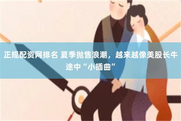 正规配资网排名 夏季抛售浪潮，越来越像美股长牛途中“小插曲”