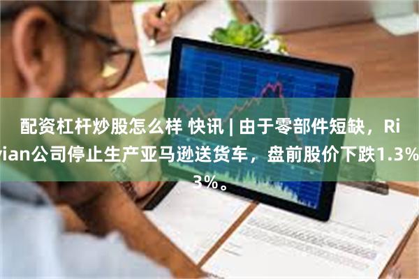 配资杠杆炒股怎么样 快讯 | 由于零部件短缺，Rivian公司停止生产亚马逊送货车，盘前股价下跌1.3%。