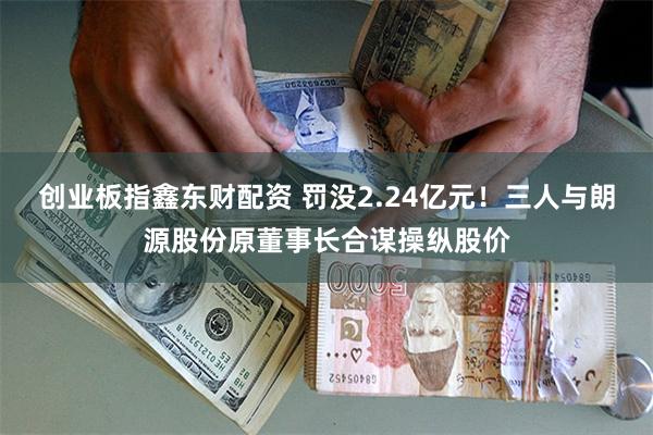 创业板指鑫东财配资 罚没2.24亿元！三人与朗源股份原董事长合谋操纵股价