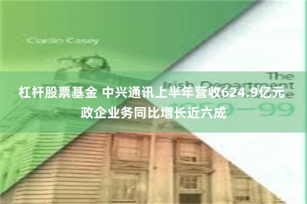 杠杆股票基金 中兴通讯上半年营收624.9亿元 政企业务同比增长近六成