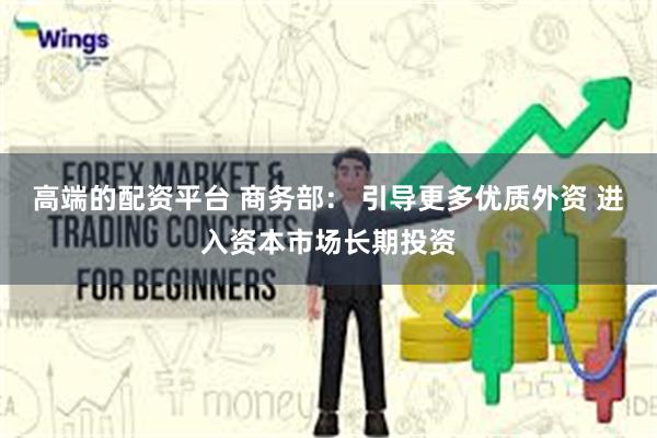 高端的配资平台 商务部： 引导更多优质外资 进入资本市场长期投资