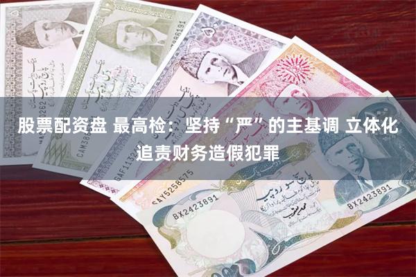 股票配资盘 最高检：坚持“严”的主基调 立体化追责财务造假犯罪