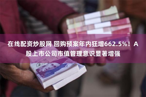 在线配资炒股网 回购预案年内狂增662.5%！A股上市公司市值管理意识显著增强