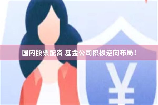 国内股票配资 基金公司积极逆向布局！