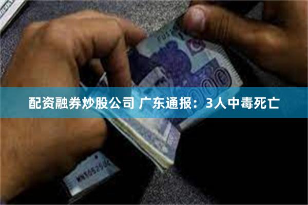 配资融券炒股公司 广东通报：3人中毒死亡