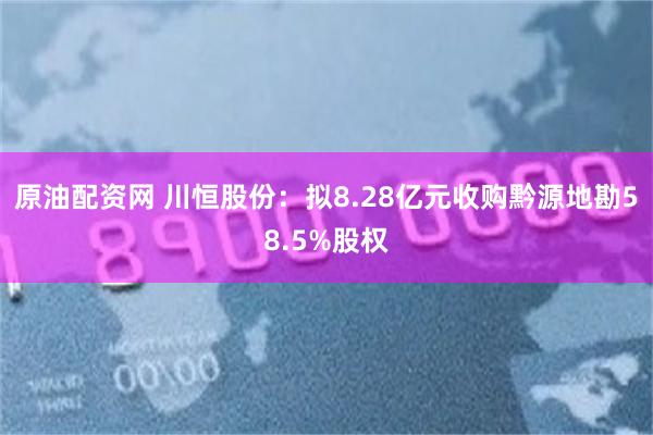 原油配资网 川恒股份：拟8.28亿元收购黔源地勘58.5%股权