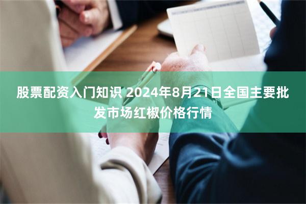股票配资入门知识 2024年8月21日全国主要批发市场红椒价格行情