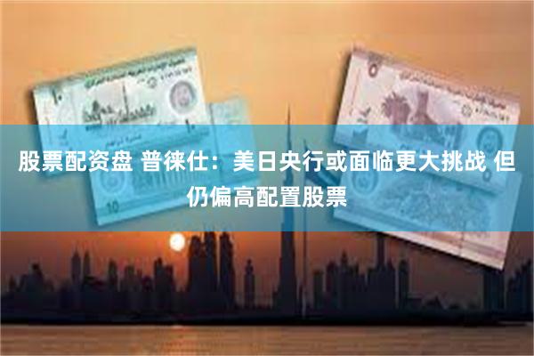 股票配资盘 普徕仕：美日央行或面临更大挑战 但仍偏高配置股票
