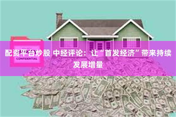 配资平台炒股 中经评论：让“首发经济”带来持续发展增量