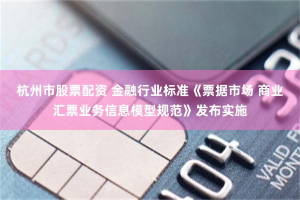 杭州市股票配资 金融行业标准《票据市场 商业汇票业务信息模型规范》发布实施