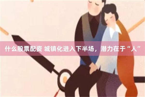 什么股票配资 城镇化进入下半场，潜力在于“人”