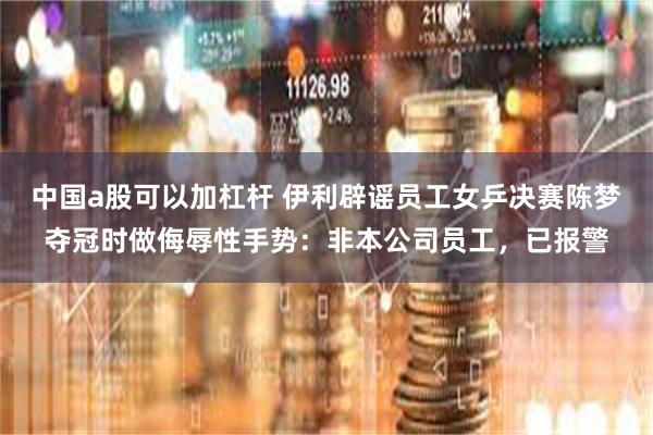 中国a股可以加杠杆 伊利辟谣员工女乒决赛陈梦夺冠时做侮辱性手势：非本公司员工，已报警