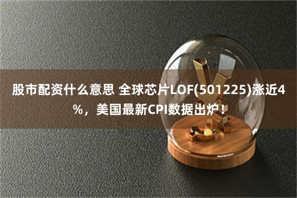 股市配资什么意思 全球芯片LOF(501225)涨近4%，美国最新CPI数据出炉！