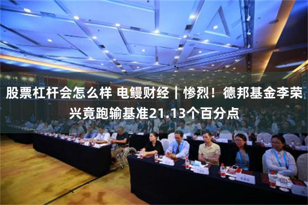 股票杠杆会怎么样 电鳗财经｜惨烈！德邦基金李荣兴竟跑输基准21.13个百分点