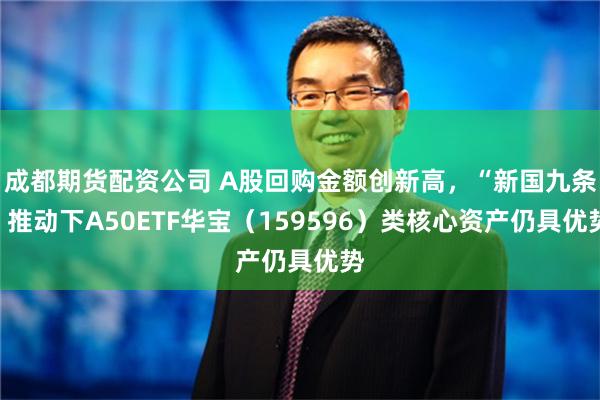 成都期货配资公司 A股回购金额创新高，“新国九条”推动下A50ETF华宝（159596）类核心资产仍具优势