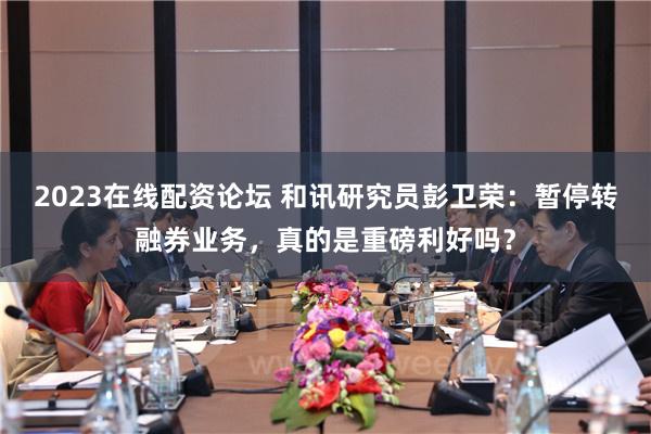 2023在线配资论坛 和讯研究员彭卫荣：暂停转融券业务，真的是重磅利好吗？
