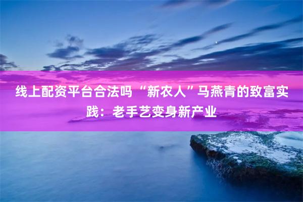 线上配资平台合法吗 “新农人”马燕青的致富实践：老手艺变身新产业
