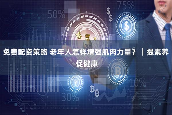 免费配资策略 老年人怎样增强肌肉力量？｜提素养 促健康