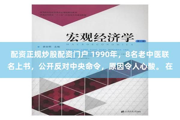 配资正规炒股配资门户 1990年，8名老中医联名上书，公开反对中央命令，原因令人心酸。 在