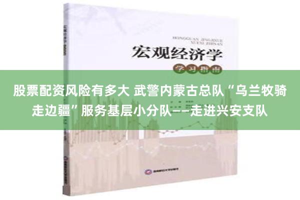 股票配资风险有多大 武警内蒙古总队“乌兰牧骑走边疆”服务基层小分队——走进兴安支队