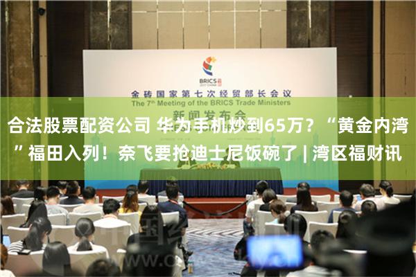 合法股票配资公司 华为手机炒到65万？“黄金内湾”福田入列！奈飞要抢迪士尼饭碗了 | 湾区福财讯