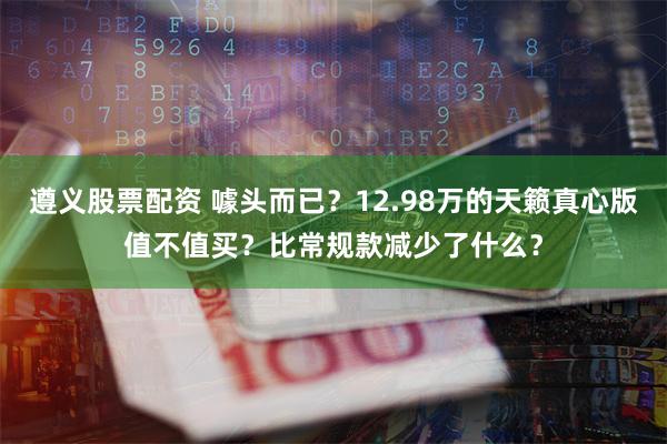 遵义股票配资 噱头而已？12.98万的天籁真心版值不值买？比常规款减少了什么？