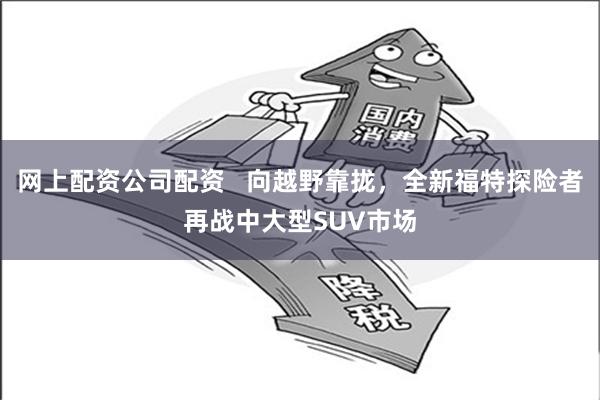 网上配资公司配资   向越野靠拢，全新福特探险者再战中大型SUV市场
