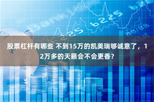 股票杠杆有哪些 不到15万的凯美瑞够诚意了，12万多的天籁会不会更香？