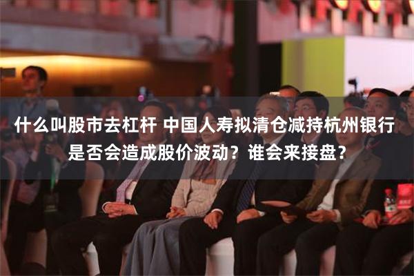 什么叫股市去杠杆 中国人寿拟清仓减持杭州银行 是否会造成股价波动？谁会来接盘？
